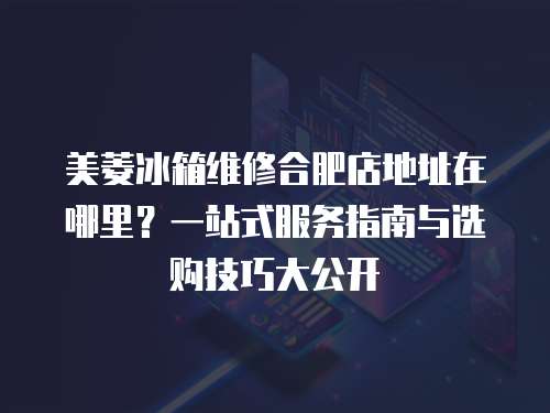 美菱冰箱維修合肥店地址在哪里？一站式服務(wù)指南與選購(gòu)技巧大公開(kāi)
