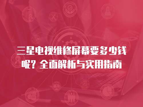 三星電視維修屏幕要多少錢呢？全面解析與實用指南