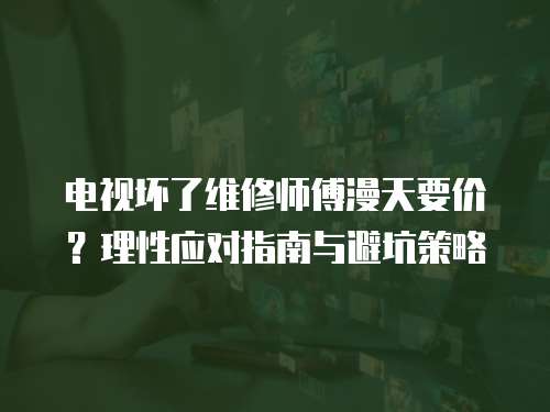 電視壞了維修師傅漫天要價？理性應(yīng)對指南與避坑策略