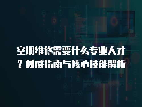空調(diào)維修需要什么專業(yè)人才？權(quán)威指南與核心技能解析