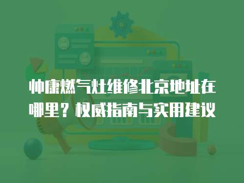帥康燃?xì)庠罹S修北京地址在哪里？權(quán)威指南與實(shí)用建議