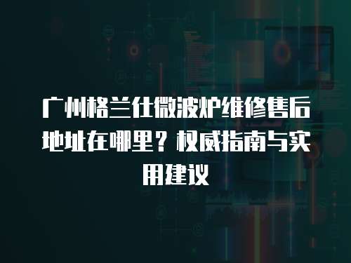 廣州格蘭仕微波爐維修售后地址在哪里？權(quán)威指南與實(shí)用建議