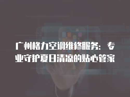 廣州格力空調維修服務：專業(yè)守護夏日清涼的貼心管家