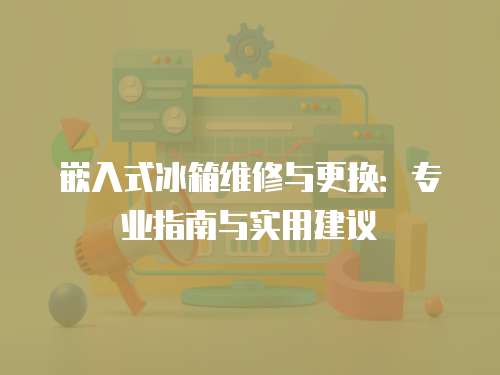 嵌入式冰箱維修與更換：專業(yè)指南與實用建議