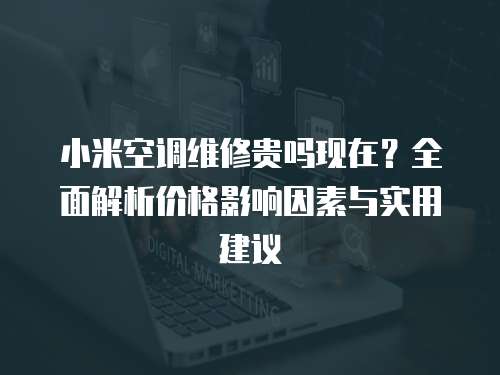 小米空調維修貴嗎現在？全面解析價格影響因素與實用建議