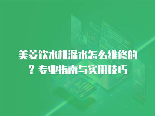 美菱飲水機漏水怎么維修的？專業指南與實用技巧