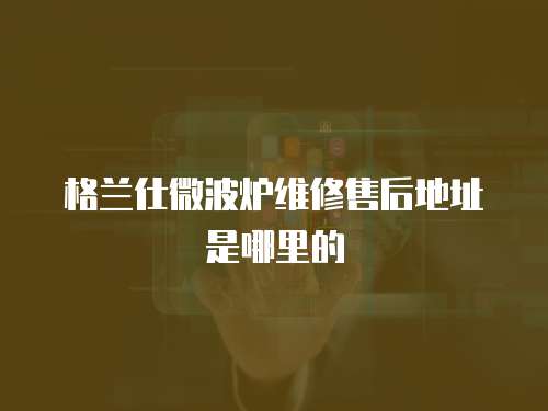 格蘭仕微波爐維修售后地址是哪里的