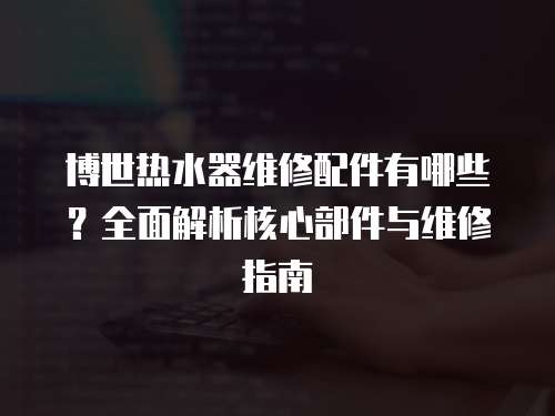 博世熱水器維修配件有哪些？全面解析核心部件與維修指南