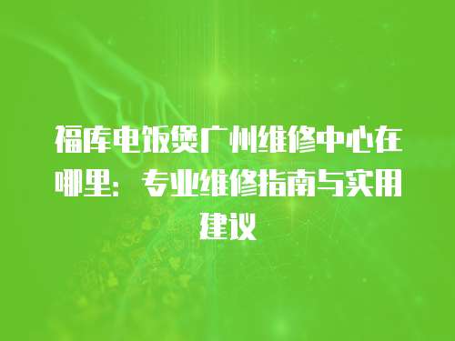 福庫電飯煲廣州維修中心在哪里：專業(yè)維修指南與實用建議
