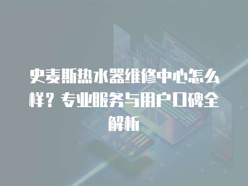 史麥斯熱水器維修中心怎么樣？專業服務與用戶口碑全解析
