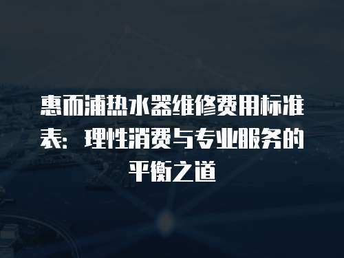 惠而浦熱水器維修費(fèi)用標(biāo)準(zhǔn)表：理性消費(fèi)與專業(yè)服務(wù)的平衡之道