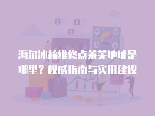海爾冰箱維修點萊蕪地址是哪里？權威指南與實用建議