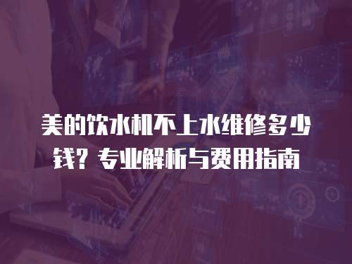 美的飲水機不上水維修多少錢？專業解析與費用指南