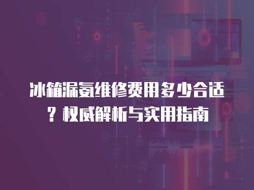 冰箱漏氨維修費用多少合適？權威解析與實用指南