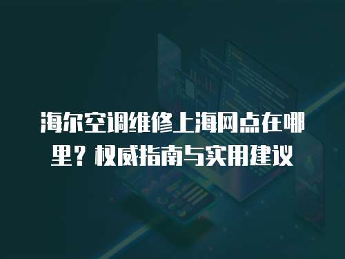 海爾空調(diào)維修上海網(wǎng)點(diǎn)在哪里？權(quán)威指南與實(shí)用建議