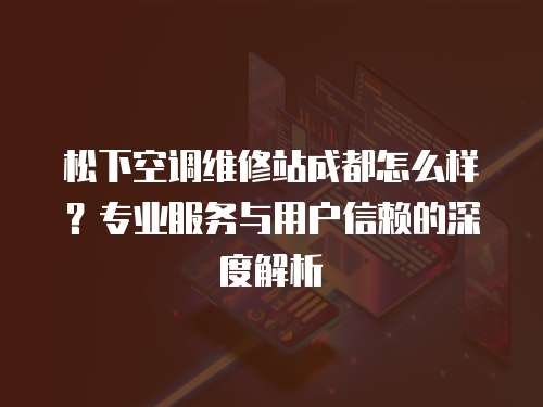 松下空調(diào)維修站成都怎么樣？專業(yè)服務(wù)與用戶信賴的深度解析