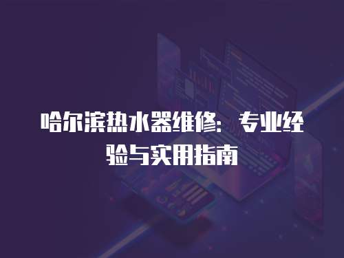 哈爾濱熱水器維修：專業(yè)經(jīng)驗與實用指南