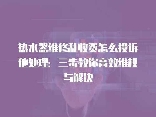 熱水器維修亂收費怎么投訴他處理：三步教你高效維權與解決