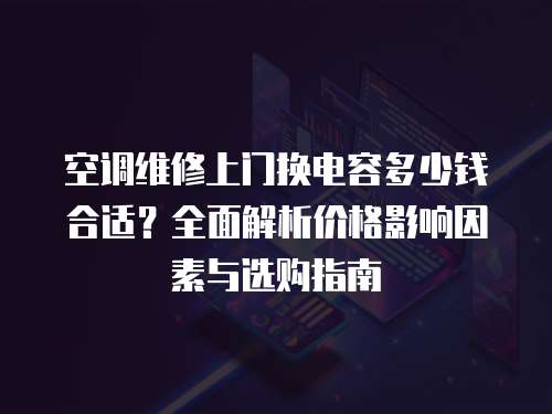 空調維修上門換電容多少錢合適？全面解析價格影響因素與選購指南