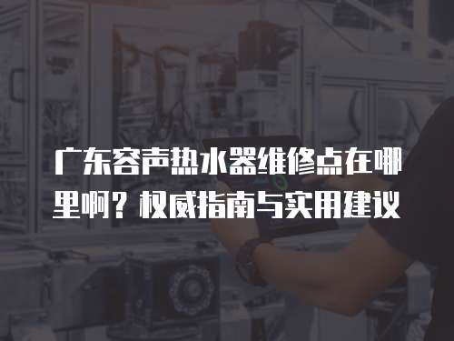 廣東容聲熱水器維修點(diǎn)在哪里啊？權(quán)威指南與實(shí)用建議