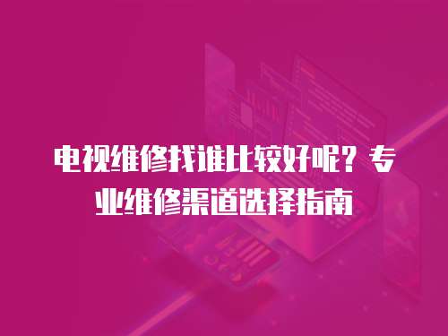 電視維修找誰比較好呢？專業(yè)維修渠道選擇指南