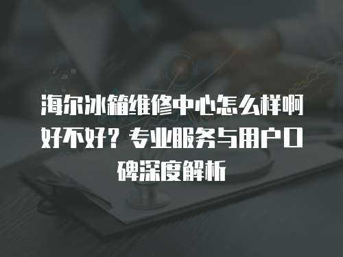 海爾冰箱維修中心怎么樣啊好不好？專業(yè)服務(wù)與用戶口碑深度解析