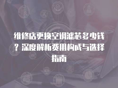維修店更換空調濾芯多少錢？深度解析費用構成與選擇指南