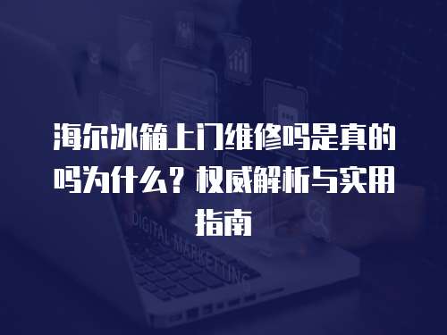 海爾冰箱上門維修嗎是真的嗎為什么？權威解析與實用指南