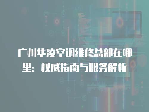 廣州華凌空調維修總部在哪里：權威指南與服務解析