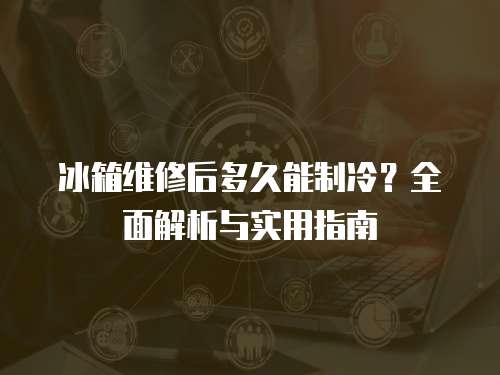 冰箱維修后多久能制冷？全面解析與實用指南