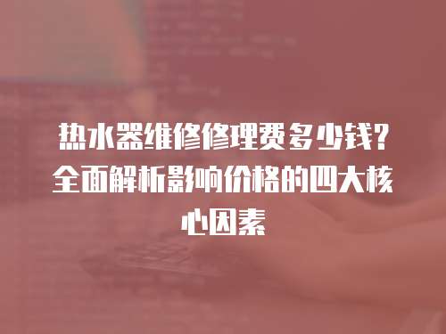 熱水器維修修理費多少錢？全面解析影響價格的四大核心因素