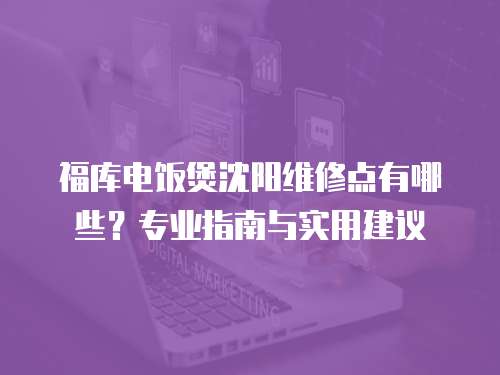 福庫電飯煲沈陽維修點有哪些？專業(yè)指南與實用建議