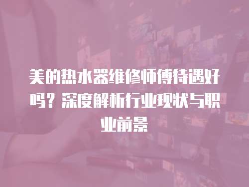 美的熱水器維修師傅待遇好嗎？深度解析行業(yè)現(xiàn)狀與職業(yè)前景