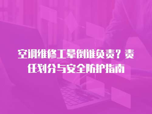 空調(diào)維修工暈倒誰負(fù)責(zé)？責(zé)任劃分與安全防護(hù)指南
