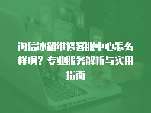 海信冰箱維修客服中心怎么樣啊？專業服務解析與實用指南