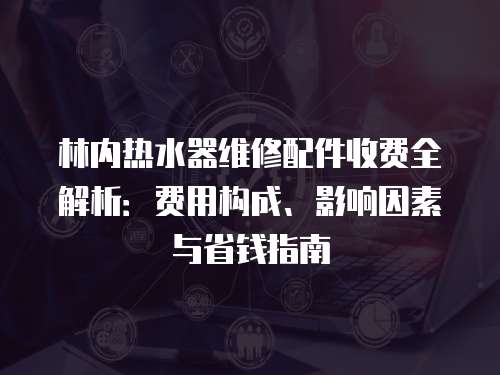 林內(nèi)熱水器維修配件收費(fèi)全解析：費(fèi)用構(gòu)成、影響因素與省錢指南