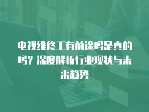 電視維修工有前途嗎是真的嗎？深度解析行業現狀與未來趨勢
