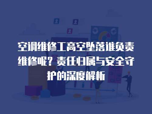 空調維修工高空墜落誰負責維修呢？責任歸屬與安全守護的深度解析