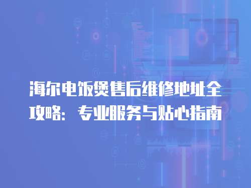 海爾電飯煲售后維修地址全攻略：專業服務與貼心指南