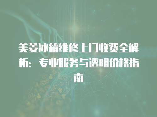 美菱冰箱維修上門收費全解析：專業服務與透明價格指南