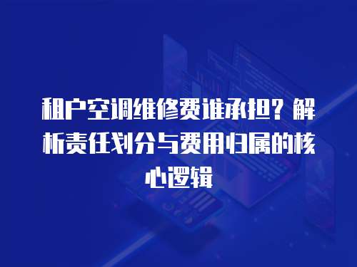 租戶空調(diào)維修費(fèi)誰承擔(dān)？解析責(zé)任劃分與費(fèi)用歸屬的核心邏輯