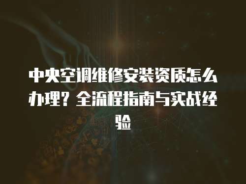 中央空調(diào)維修安裝資質(zhì)怎么辦理？全流程指南與實(shí)戰(zhàn)經(jīng)驗(yàn)  
