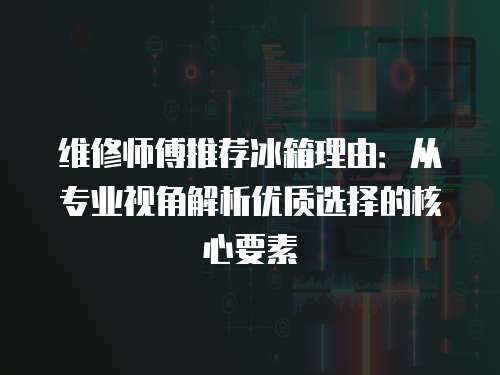 維修師傅推薦冰箱理由：從專業視角解析優質選擇的核心要素
