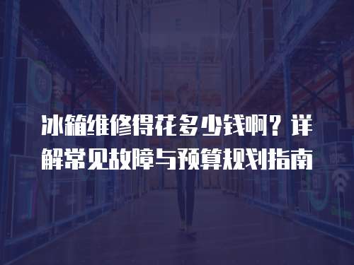 冰箱維修得花多少錢啊？詳解常見故障與預(yù)算規(guī)劃指南
