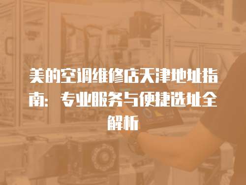 美的空調(diào)維修店天津地址指南：專業(yè)服務(wù)與便捷選址全解析
