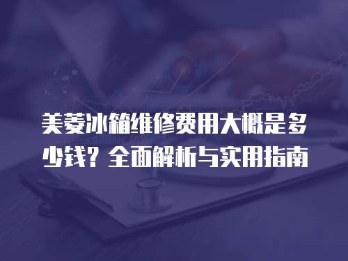 美菱冰箱維修費用大概是多少錢？全面解析與實用指南