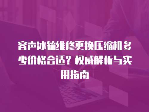 容聲冰箱維修更換壓縮機多少價格合適？權威解析與實用指南