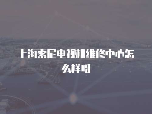 上海索尼電視機維修中心怎么樣呀
