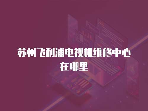 蘇州飛利浦電視機(jī)維修中心在哪里