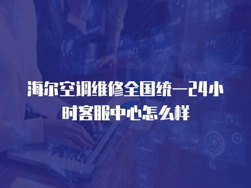 海爾空調(diào)維修全國統(tǒng)一24小時客服中心怎么樣